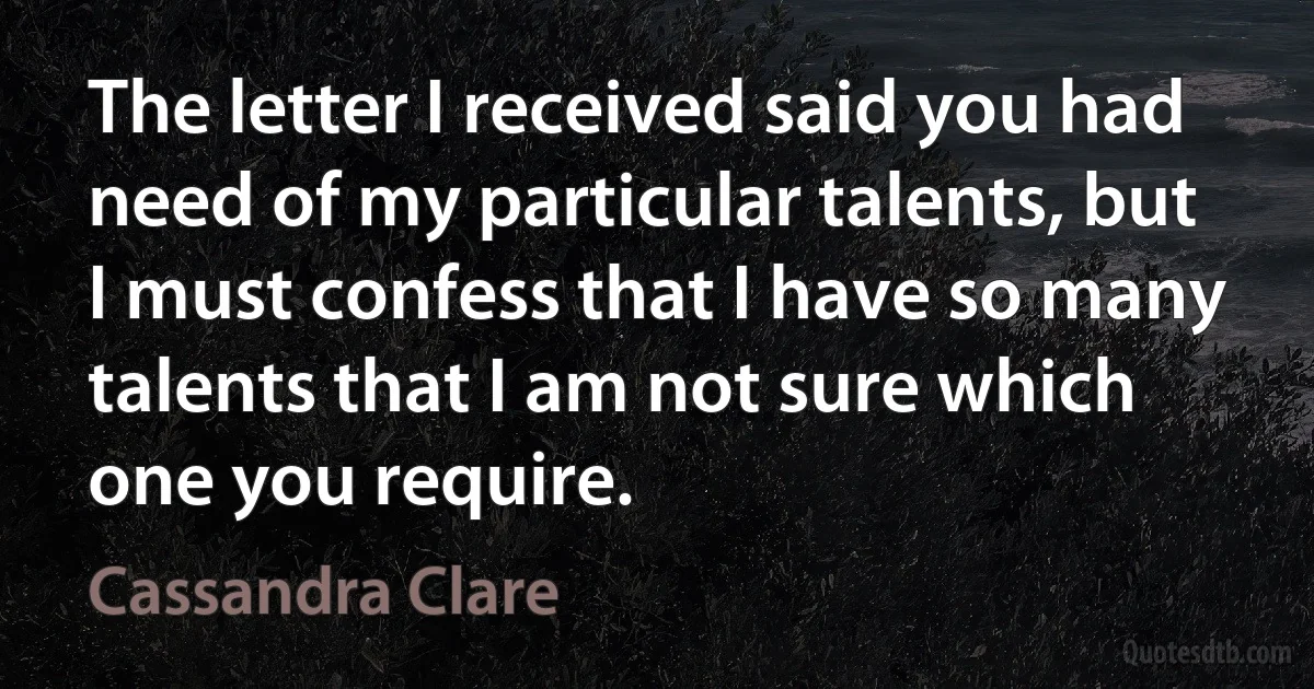 The letter I received said you had need of my particular talents, but I must confess that I have so many talents that I am not sure which one you require. (Cassandra Clare)