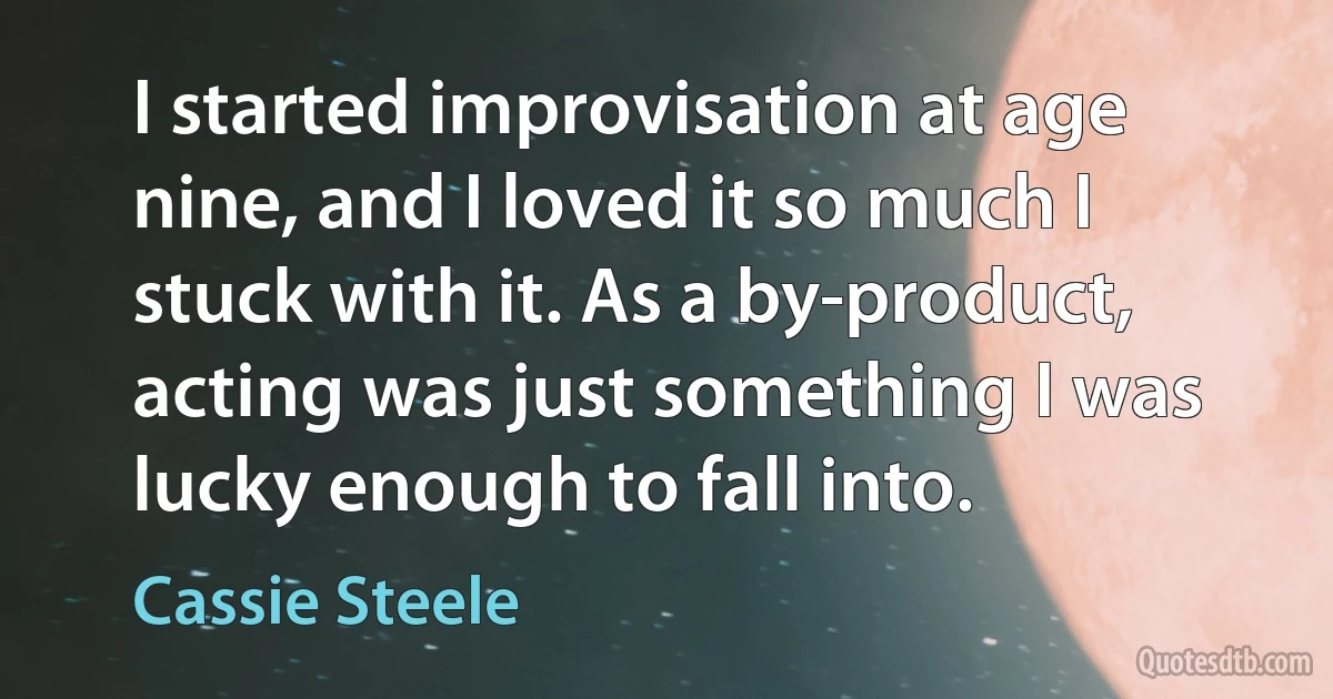 I started improvisation at age nine, and I loved it so much I stuck with it. As a by-product, acting was just something I was lucky enough to fall into. (Cassie Steele)