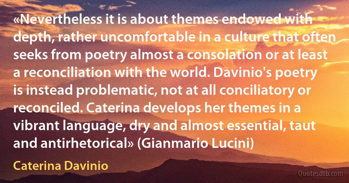 «Nevertheless it is about themes endowed with depth, rather uncomfortable in a culture that often seeks from poetry almost a consolation or at least a reconciliation with the world. Davinio's poetry is instead problematic, not at all conciliatory or reconciled. Caterina develops her themes in a vibrant language, dry and almost essential, taut and antirhetorical» (Gianmario Lucini) (Caterina Davinio)