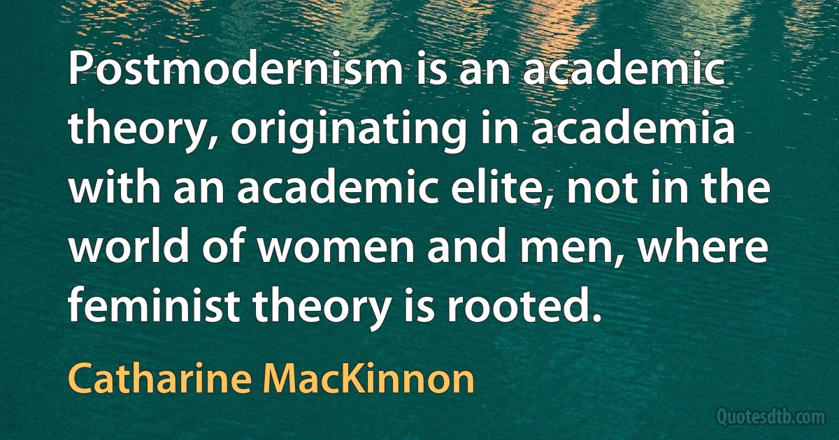 Postmodernism is an academic theory, originating in academia with an academic elite, not in the world of women and men, where feminist theory is rooted. (Catharine MacKinnon)