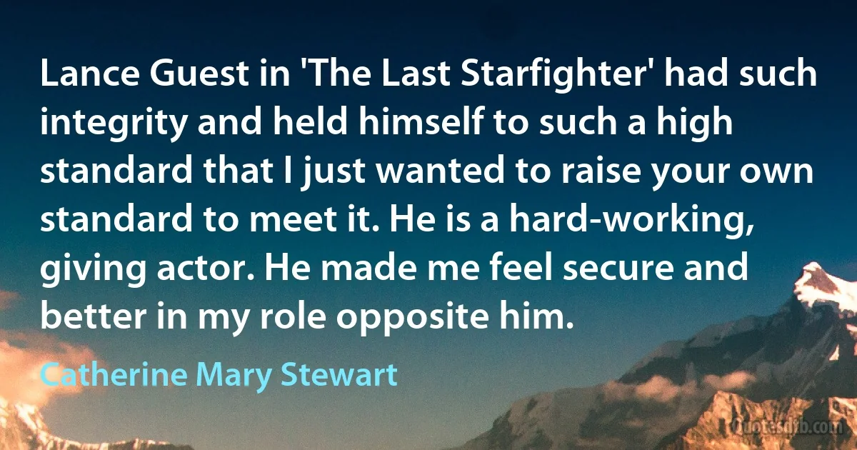 Lance Guest in 'The Last Starfighter' had such integrity and held himself to such a high standard that I just wanted to raise your own standard to meet it. He is a hard-working, giving actor. He made me feel secure and better in my role opposite him. (Catherine Mary Stewart)