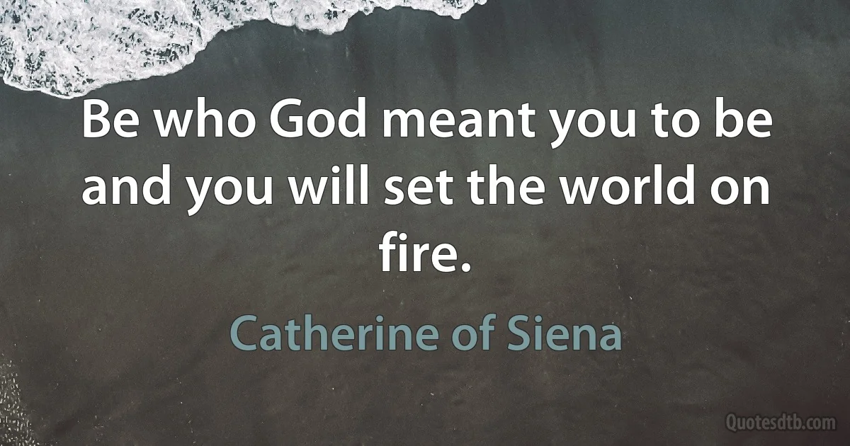 Be who God meant you to be and you will set the world on fire. (Catherine of Siena)