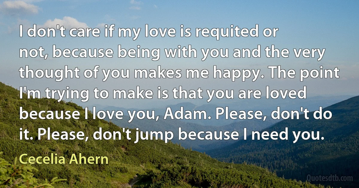 I don't care if my love is requited or not, because being with you and the very thought of you makes me happy. The point I'm trying to make is that you are loved because I love you, Adam. Please, don't do it. Please, don't jump because I need you. (Cecelia Ahern)