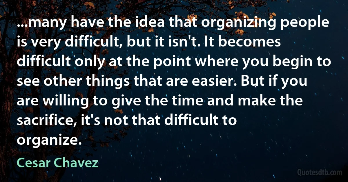 ...many have the idea that organizing people is very difficult, but it isn't. It becomes difficult only at the point where you begin to see other things that are easier. But if you are willing to give the time and make the sacrifice, it's not that difficult to organize. (Cesar Chavez)