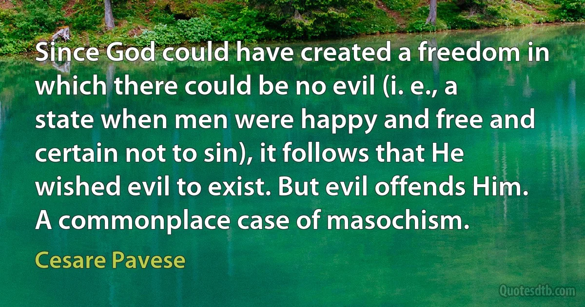 Since God could have created a freedom in which there could be no evil (i. e., a state when men were happy and free and certain not to sin), it follows that He wished evil to exist. But evil offends Him. A commonplace case of masochism. (Cesare Pavese)