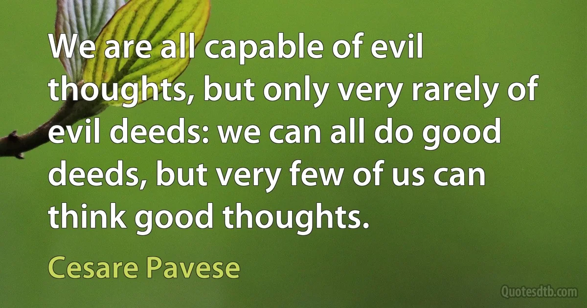 We are all capable of evil thoughts, but only very rarely of evil deeds: we can all do good deeds, but very few of us can think good thoughts. (Cesare Pavese)