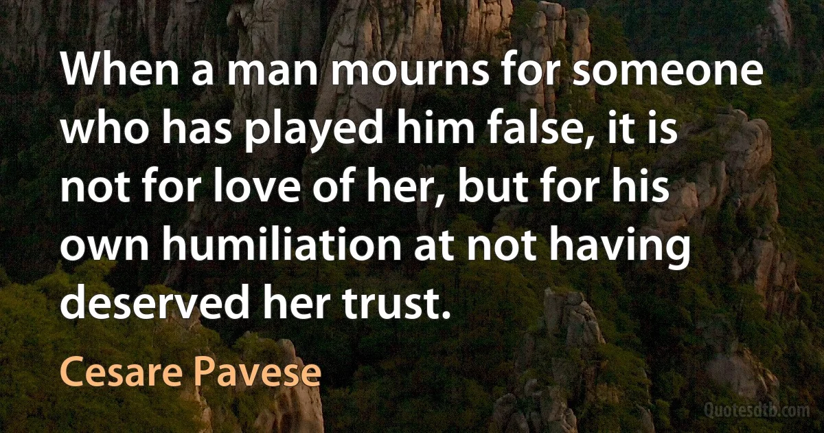 When a man mourns for someone who has played him false, it is not for love of her, but for his own humiliation at not having deserved her trust. (Cesare Pavese)