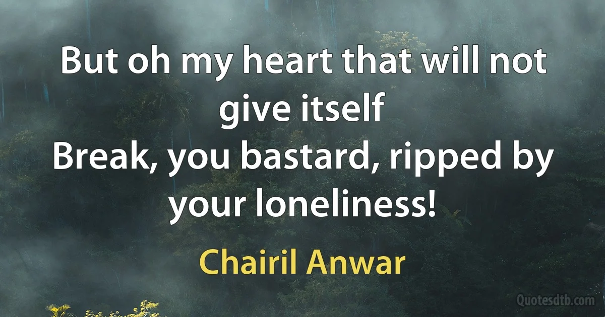 But oh my heart that will not give itself
Break, you bastard, ripped by your loneliness! (Chairil Anwar)