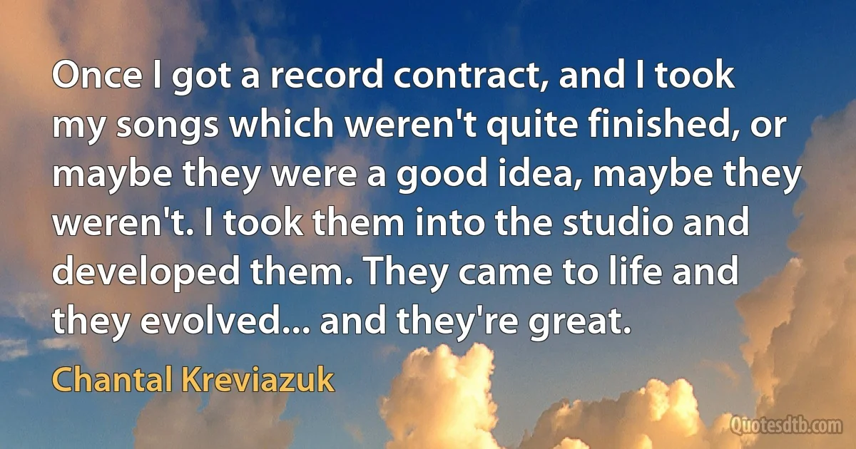 Once I got a record contract, and I took my songs which weren't quite finished, or maybe they were a good idea, maybe they weren't. I took them into the studio and developed them. They came to life and they evolved... and they're great. (Chantal Kreviazuk)