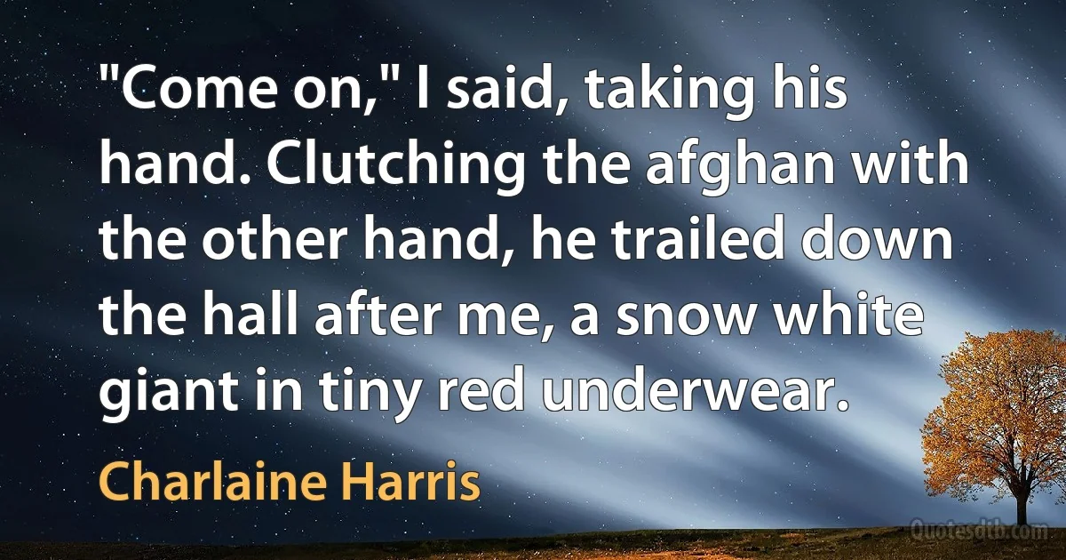 "Come on," I said, taking his hand. Clutching the afghan with the other hand, he trailed down the hall after me, a snow white giant in tiny red underwear. (Charlaine Harris)