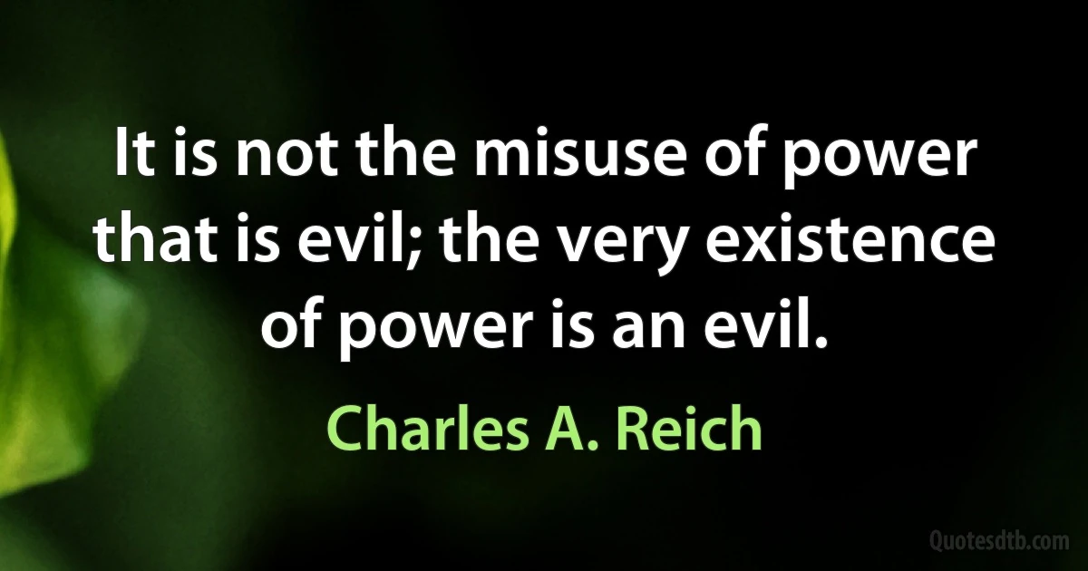 It is not the misuse of power that is evil; the very existence of power is an evil. (Charles A. Reich)