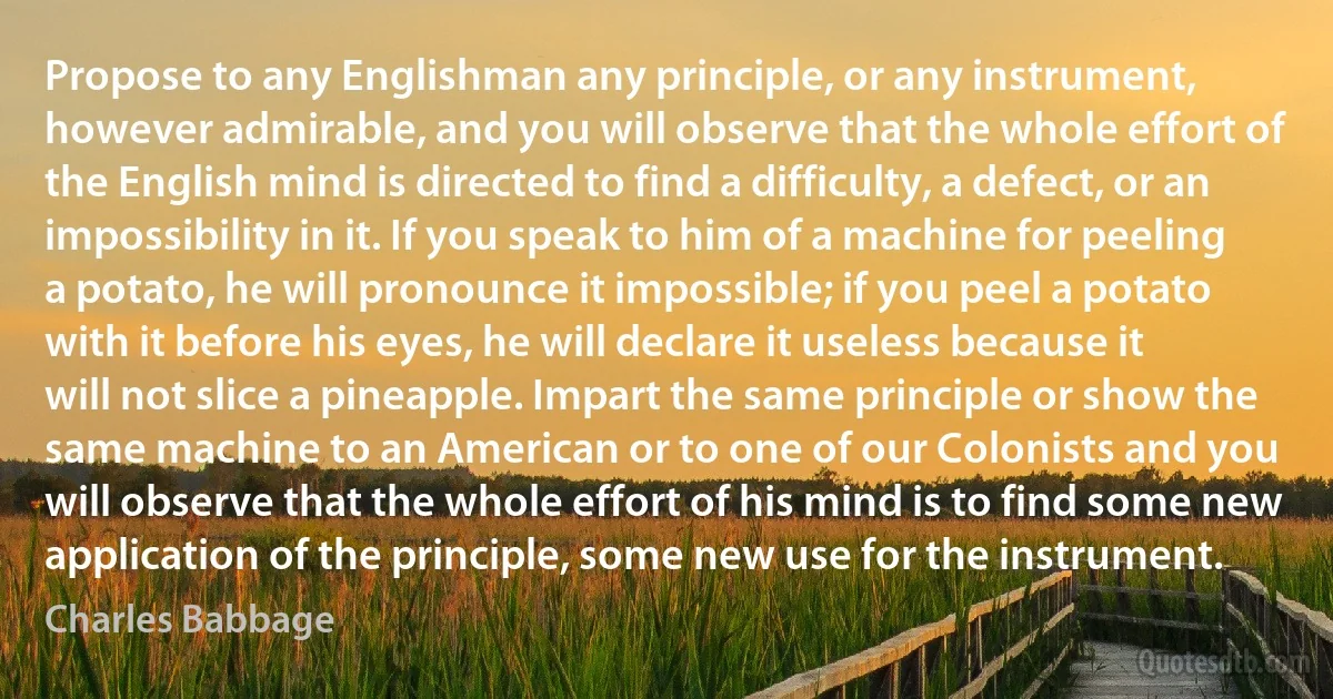 Propose to any Englishman any principle, or any instrument, however admirable, and you will observe that the whole effort of the English mind is directed to find a difficulty, a defect, or an impossibility in it. If you speak to him of a machine for peeling a potato, he will pronounce it impossible; if you peel a potato with it before his eyes, he will declare it useless because it will not slice a pineapple. Impart the same principle or show the same machine to an American or to one of our Colonists and you will observe that the whole effort of his mind is to find some new application of the principle, some new use for the instrument. (Charles Babbage)