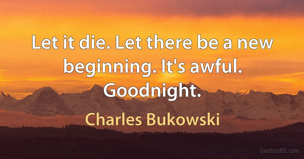 Let it die. Let there be a new beginning. It's awful. Goodnight. (Charles Bukowski)