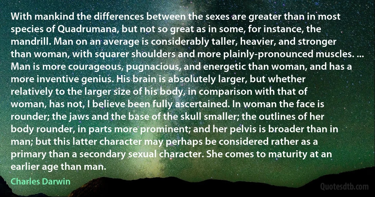 With mankind the differences between the sexes are greater than in most species of Quadrumana, but not so great as in some, for instance, the mandrill. Man on an average is considerably taller, heavier, and stronger than woman, with squarer shoulders and more plainly-pronounced muscles. ... Man is more courageous, pugnacious, and energetic than woman, and has a more inventive genius. His brain is absolutely larger, but whether relatively to the larger size of his body, in comparison with that of woman, has not, I believe been fully ascertained. In woman the face is rounder; the jaws and the base of the skull smaller; the outlines of her body rounder, in parts more prominent; and her pelvis is broader than in man; but this latter character may perhaps be considered rather as a primary than a secondary sexual character. She comes to maturity at an earlier age than man. (Charles Darwin)