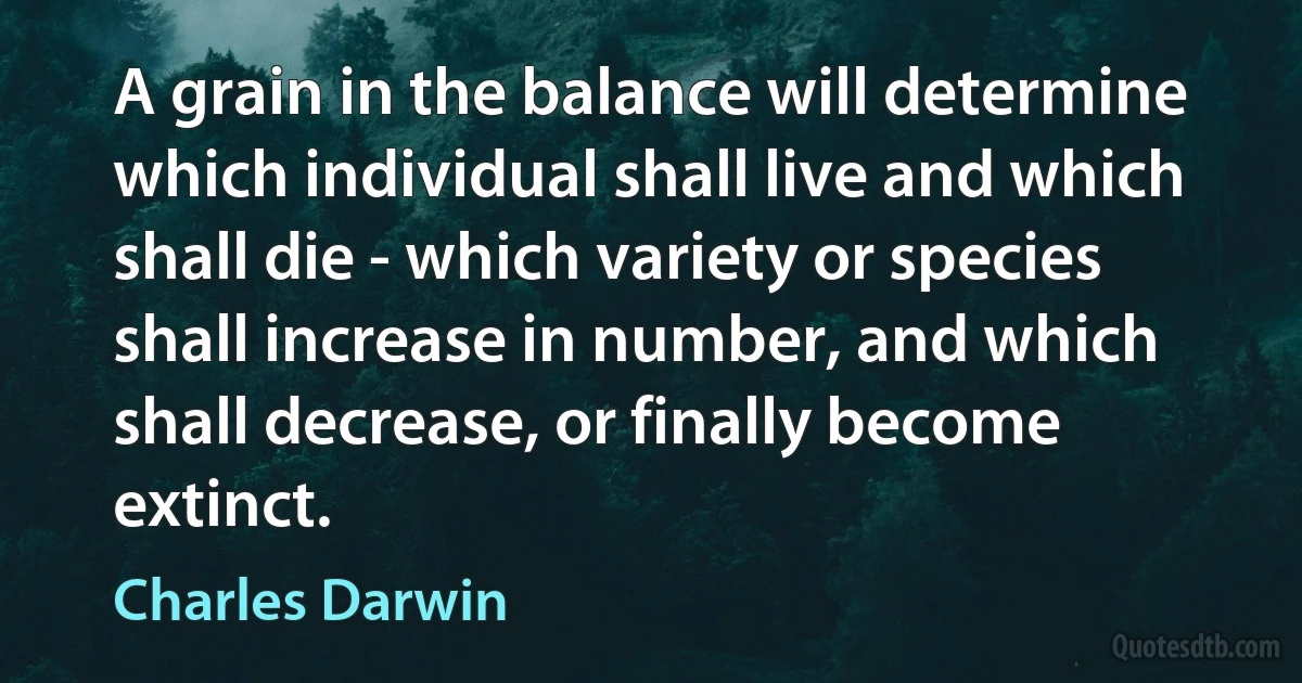 A grain in the balance will determine which individual shall live and which shall die - which variety or species shall increase in number, and which shall decrease, or finally become extinct. (Charles Darwin)