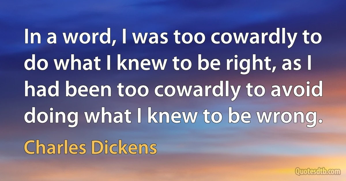 In a word, I was too cowardly to do what I knew to be right, as I had been too cowardly to avoid doing what I knew to be wrong. (Charles Dickens)