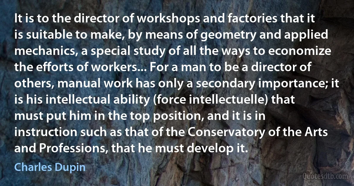 It is to the director of workshops and factories that it is suitable to make, by means of geometry and applied mechanics, a special study of all the ways to economize the efforts of workers... For a man to be a director of others, manual work has only a secondary importance; it is his intellectual ability (force intellectuelle) that must put him in the top position, and it is in instruction such as that of the Conservatory of the Arts and Professions, that he must develop it. (Charles Dupin)