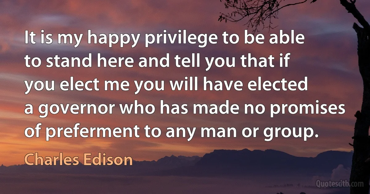 It is my happy privilege to be able to stand here and tell you that if you elect me you will have elected a governor who has made no promises of preferment to any man or group. (Charles Edison)