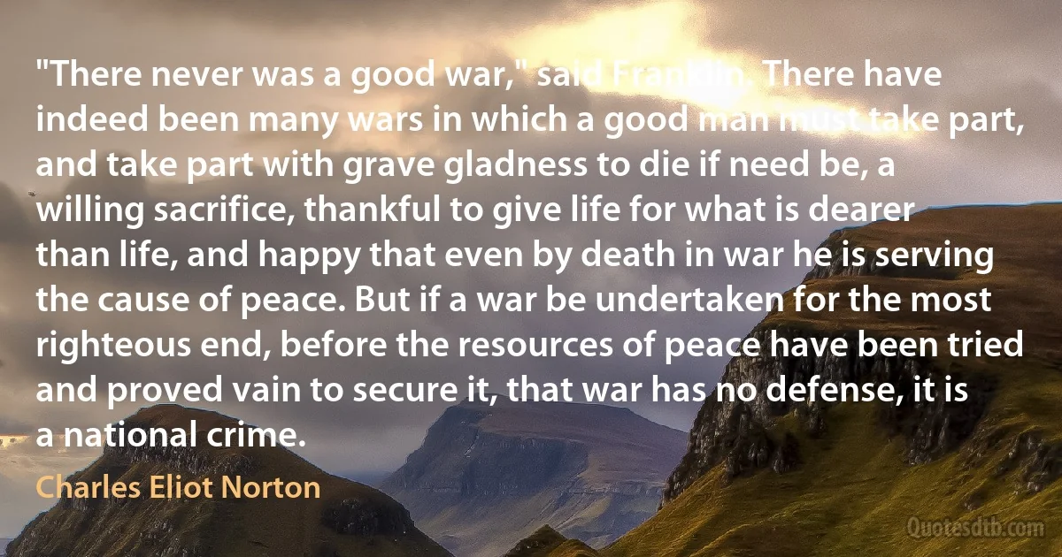 "There never was a good war," said Franklin. There have indeed been many wars in which a good man must take part, and take part with grave gladness to die if need be, a willing sacrifice, thankful to give life for what is dearer than life, and happy that even by death in war he is serving the cause of peace. But if a war be undertaken for the most righteous end, before the resources of peace have been tried and proved vain to secure it, that war has no defense, it is a national crime. (Charles Eliot Norton)