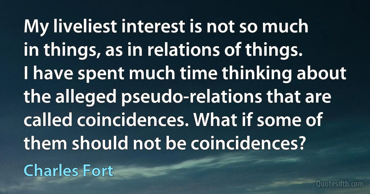 My liveliest interest is not so much in things, as in relations of things. I have spent much time thinking about the alleged pseudo-relations that are called coincidences. What if some of them should not be coincidences? (Charles Fort)