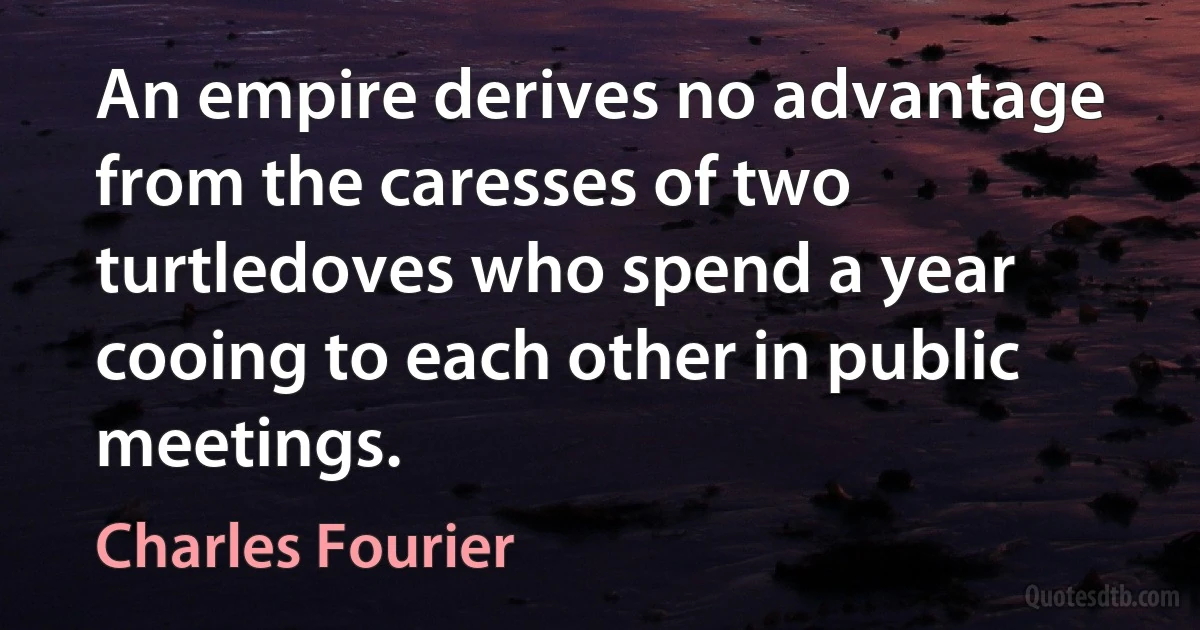 An empire derives no advantage from the caresses of two turtledoves who spend a year cooing to each other in public meetings. (Charles Fourier)