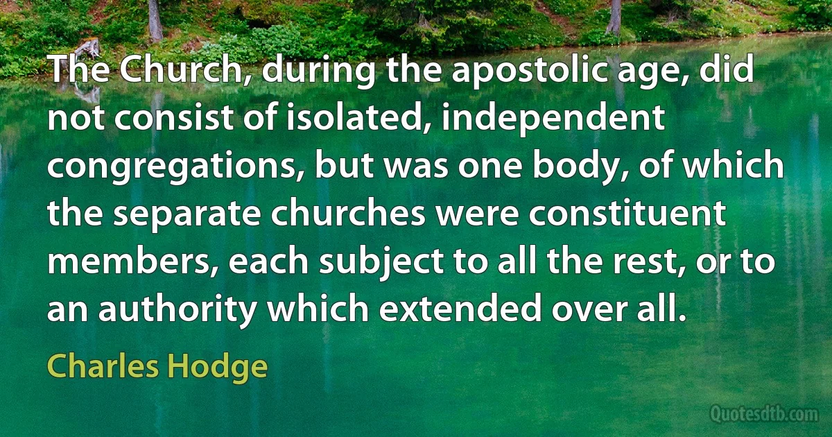 The Church, during the apostolic age, did not consist of isolated, independent congregations, but was one body, of which the separate churches were constituent members, each subject to all the rest, or to an authority which extended over all. (Charles Hodge)