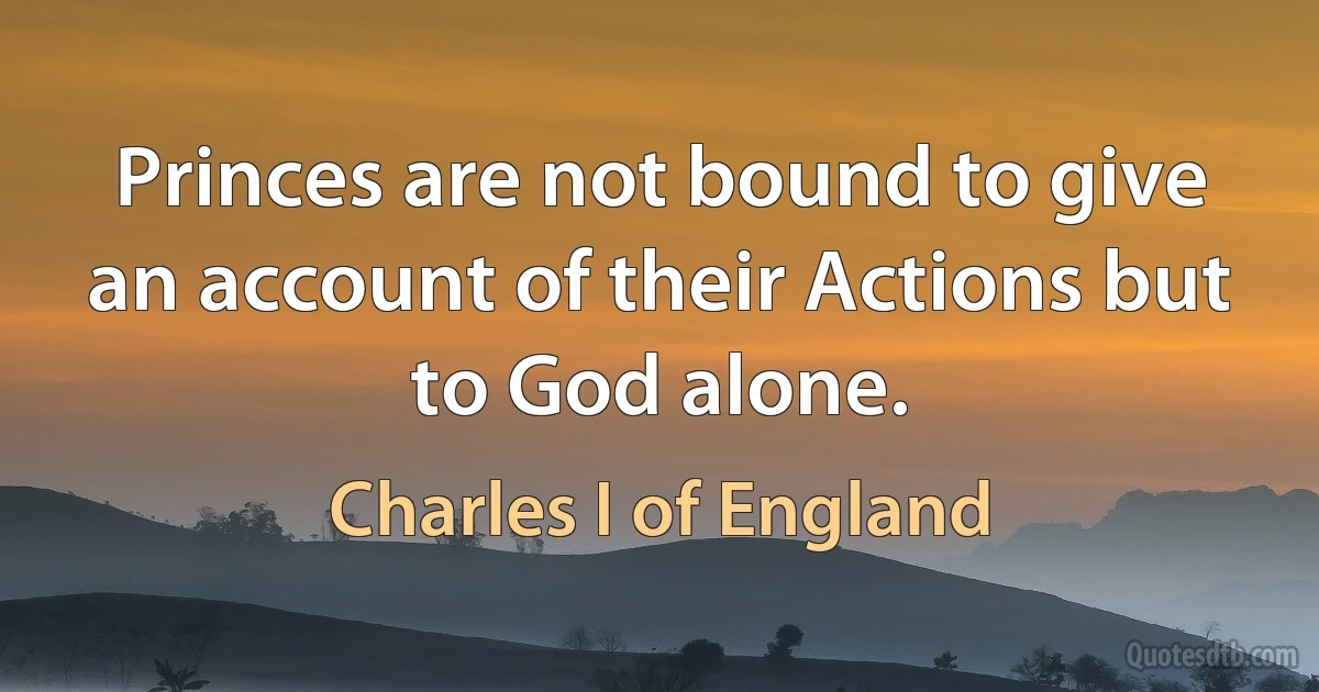 Princes are not bound to give an account of their Actions but to God alone. (Charles I of England)