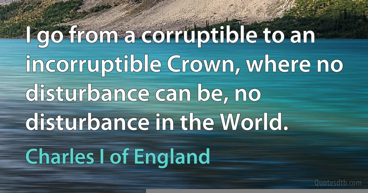 I go from a corruptible to an incorruptible Crown, where no disturbance can be, no disturbance in the World. (Charles I of England)