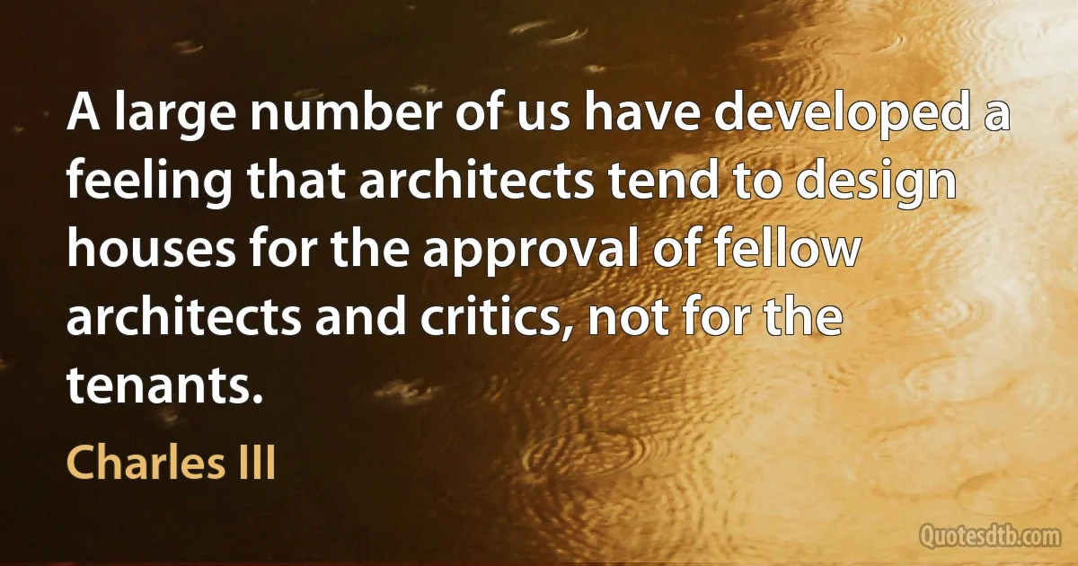 A large number of us have developed a feeling that architects tend to design houses for the approval of fellow architects and critics, not for the tenants. (Charles III)