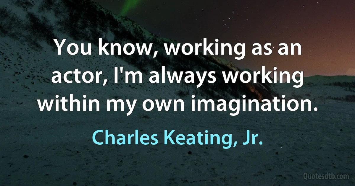 You know, working as an actor, I'm always working within my own imagination. (Charles Keating, Jr.)