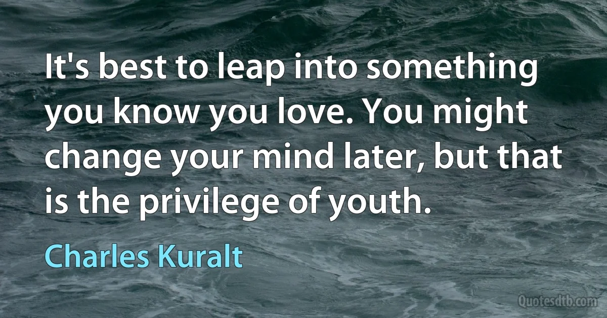 It's best to leap into something you know you love. You might change your mind later, but that is the privilege of youth. (Charles Kuralt)