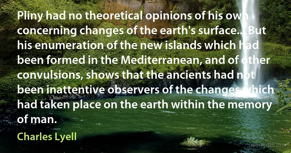 Pliny had no theoretical opinions of his own concerning changes of the earth's surface... But his enumeration of the new islands which had been formed in the Mediterranean, and of other convulsions, shows that the ancients had not been inattentive observers of the changes which had taken place on the earth within the memory of man. (Charles Lyell)