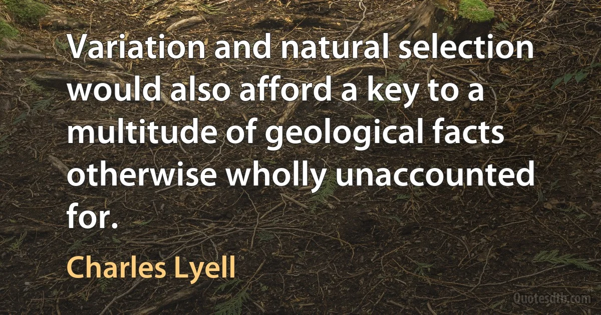 Variation and natural selection would also afford a key to a multitude of geological facts otherwise wholly unaccounted for. (Charles Lyell)