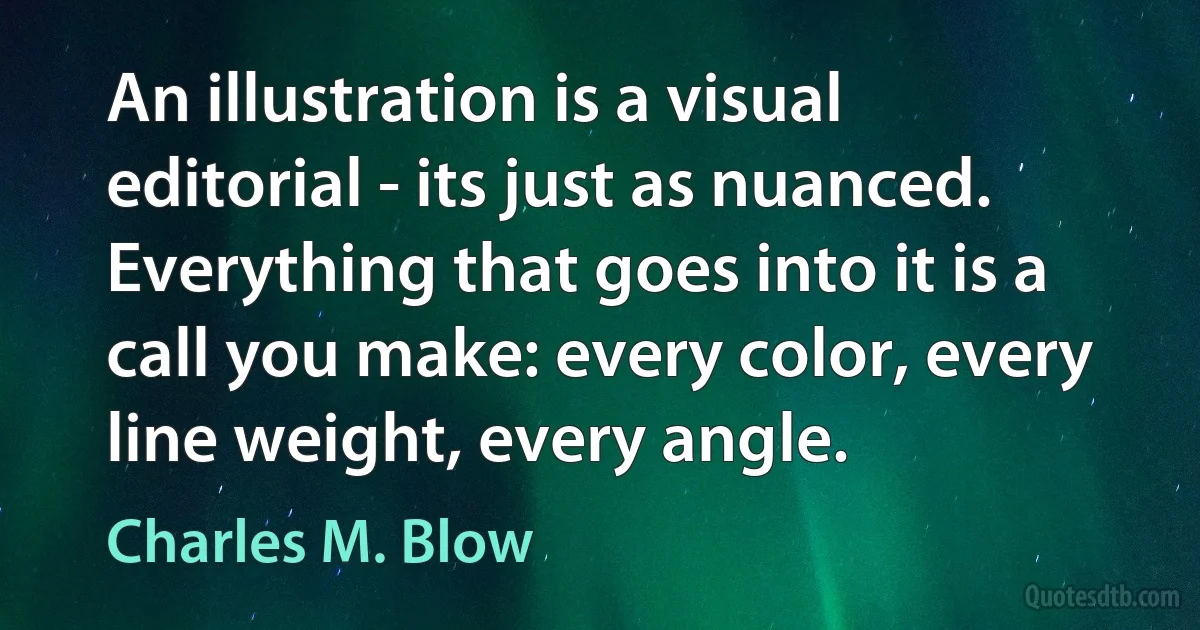 An illustration is a visual editorial - its just as nuanced. Everything that goes into it is a call you make: every color, every line weight, every angle. (Charles M. Blow)