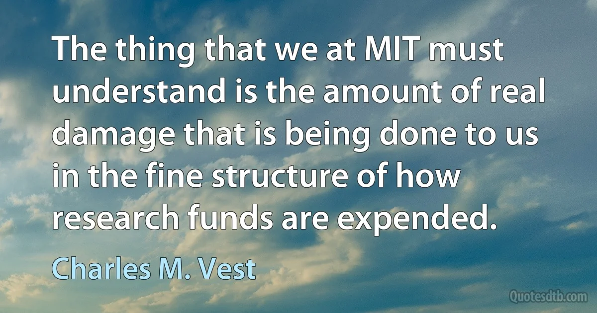 The thing that we at MIT must understand is the amount of real damage that is being done to us in the fine structure of how research funds are expended. (Charles M. Vest)