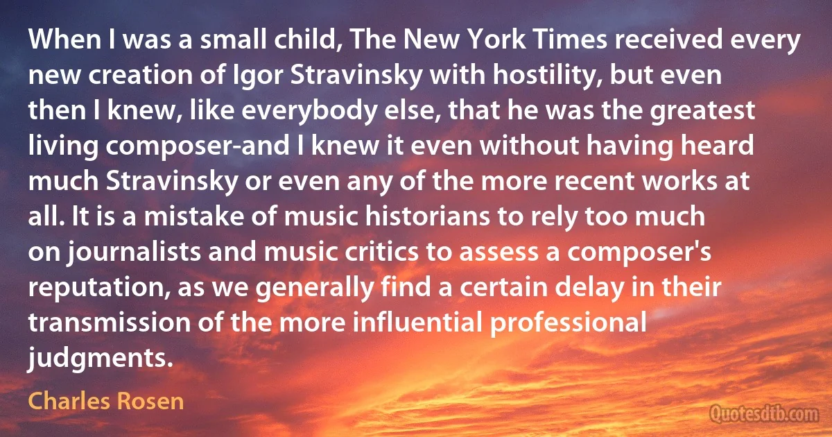 When I was a small child, The New York Times received every new creation of Igor Stravinsky with hostility, but even then I knew, like everybody else, that he was the greatest living composer-and I knew it even without having heard much Stravinsky or even any of the more recent works at all. It is a mistake of music historians to rely too much on journalists and music critics to assess a composer's reputation, as we generally find a certain delay in their transmission of the more influential professional judgments. (Charles Rosen)