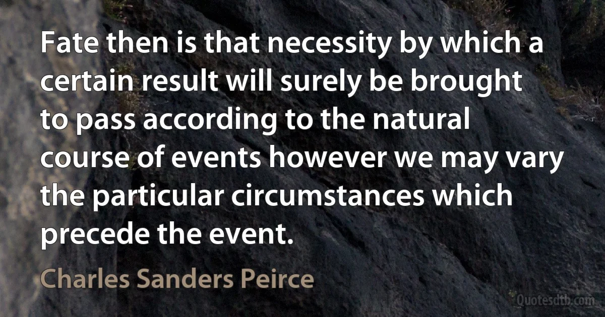 Fate then is that necessity by which a certain result will surely be brought to pass according to the natural course of events however we may vary the particular circumstances which precede the event. (Charles Sanders Peirce)