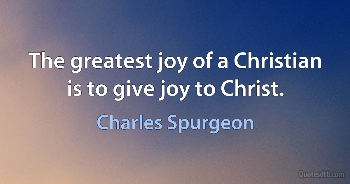 The greatest joy of a Christian is to give joy to Christ. (Charles Spurgeon)