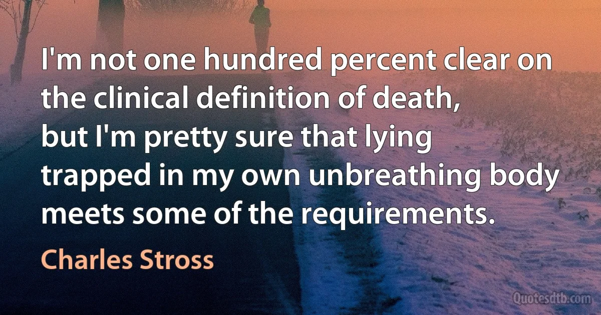 I'm not one hundred percent clear on the clinical definition of death, but I'm pretty sure that lying trapped in my own unbreathing body meets some of the requirements. (Charles Stross)