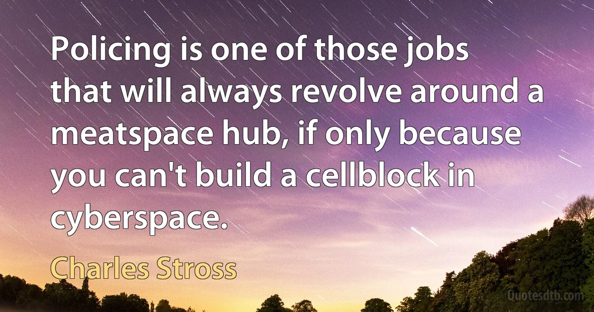 Policing is one of those jobs that will always revolve around a meatspace hub, if only because you can't build a cellblock in cyberspace. (Charles Stross)