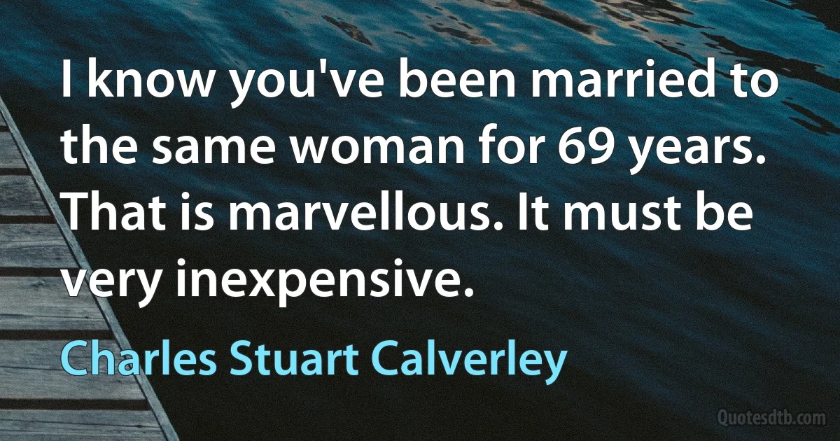 I know you've been married to the same woman for 69 years. That is marvellous. It must be very inexpensive. (Charles Stuart Calverley)