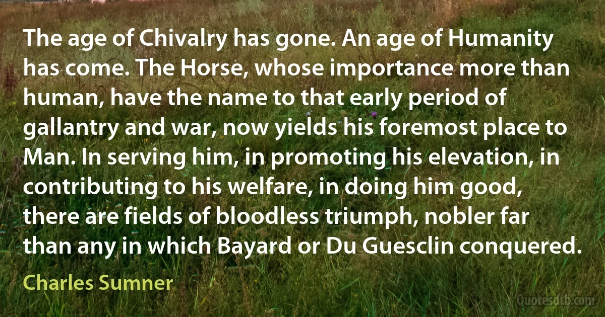 The age of Chivalry has gone. An age of Humanity has come. The Horse, whose importance more than human, have the name to that early period of gallantry and war, now yields his foremost place to Man. In serving him, in promoting his elevation, in contributing to his welfare, in doing him good, there are fields of bloodless triumph, nobler far than any in which Bayard or Du Guesclin conquered. (Charles Sumner)