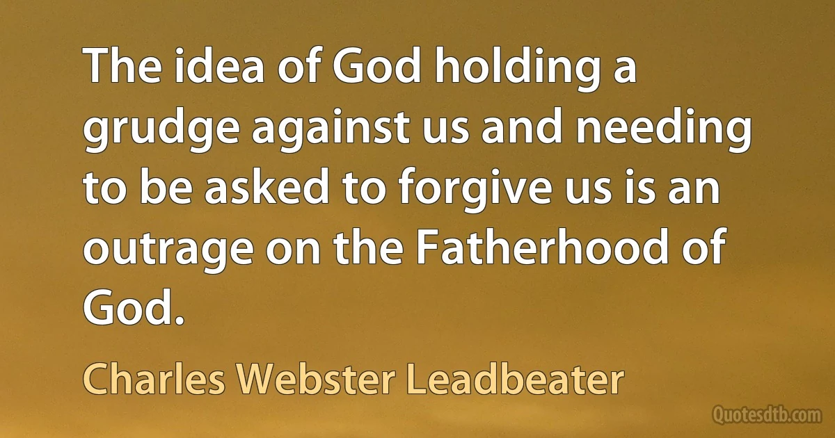 The idea of God holding a grudge against us and needing to be asked to forgive us is an outrage on the Fatherhood of God. (Charles Webster Leadbeater)