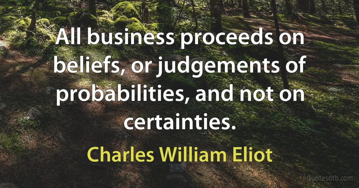 All business proceeds on beliefs, or judgements of probabilities, and not on certainties. (Charles William Eliot)