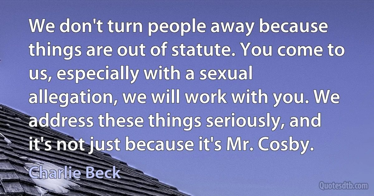 We don't turn people away because things are out of statute. You come to us, especially with a sexual allegation, we will work with you. We address these things seriously, and it's not just because it's Mr. Cosby. (Charlie Beck)