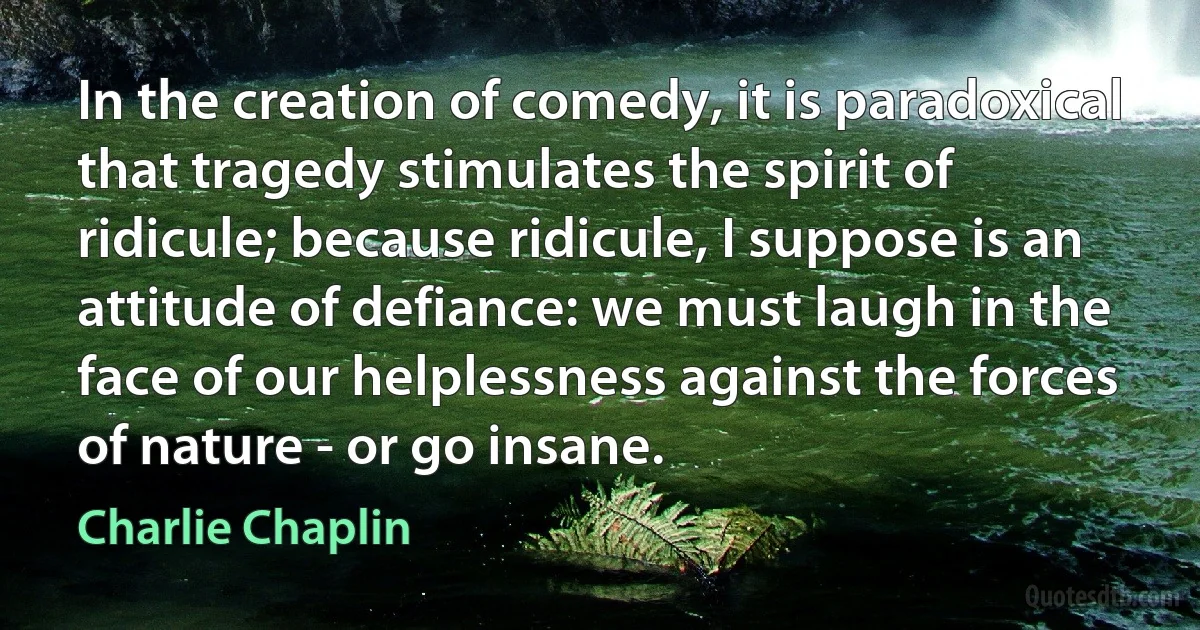 In the creation of comedy, it is paradoxical that tragedy stimulates the spirit of ridicule; because ridicule, I suppose is an attitude of defiance: we must laugh in the face of our helplessness against the forces of nature - or go insane. (Charlie Chaplin)