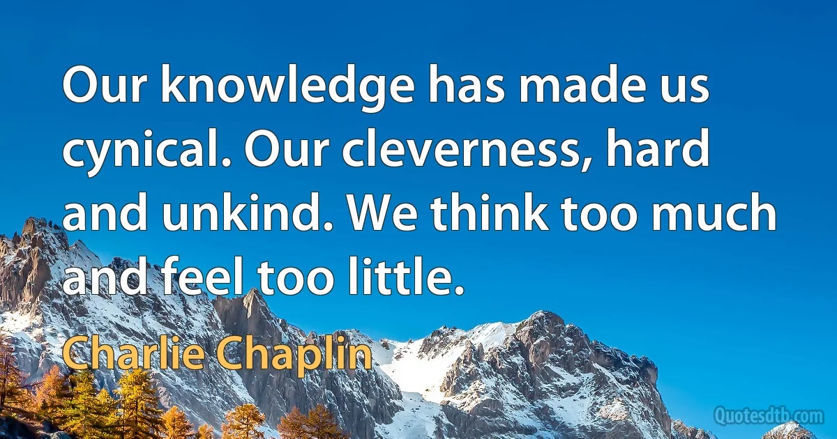 Our knowledge has made us cynical. Our cleverness, hard and unkind. We think too much and feel too little. (Charlie Chaplin)