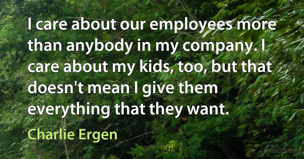 I care about our employees more than anybody in my company. I care about my kids, too, but that doesn't mean I give them everything that they want. (Charlie Ergen)