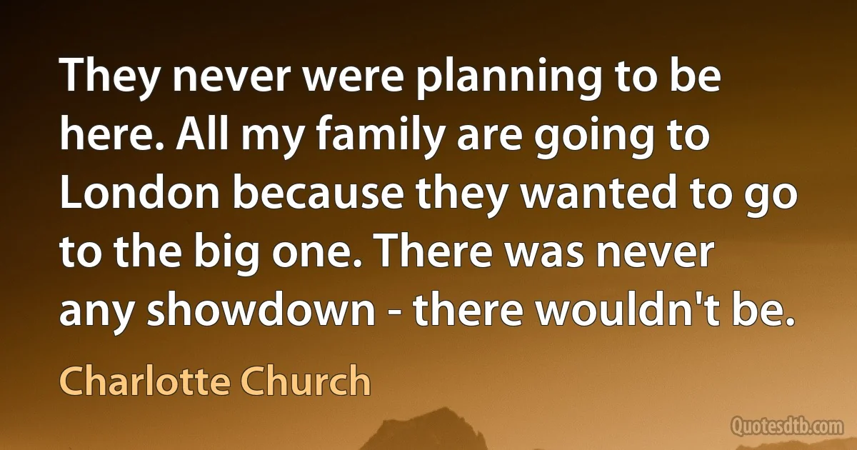 They never were planning to be here. All my family are going to London because they wanted to go to the big one. There was never any showdown - there wouldn't be. (Charlotte Church)