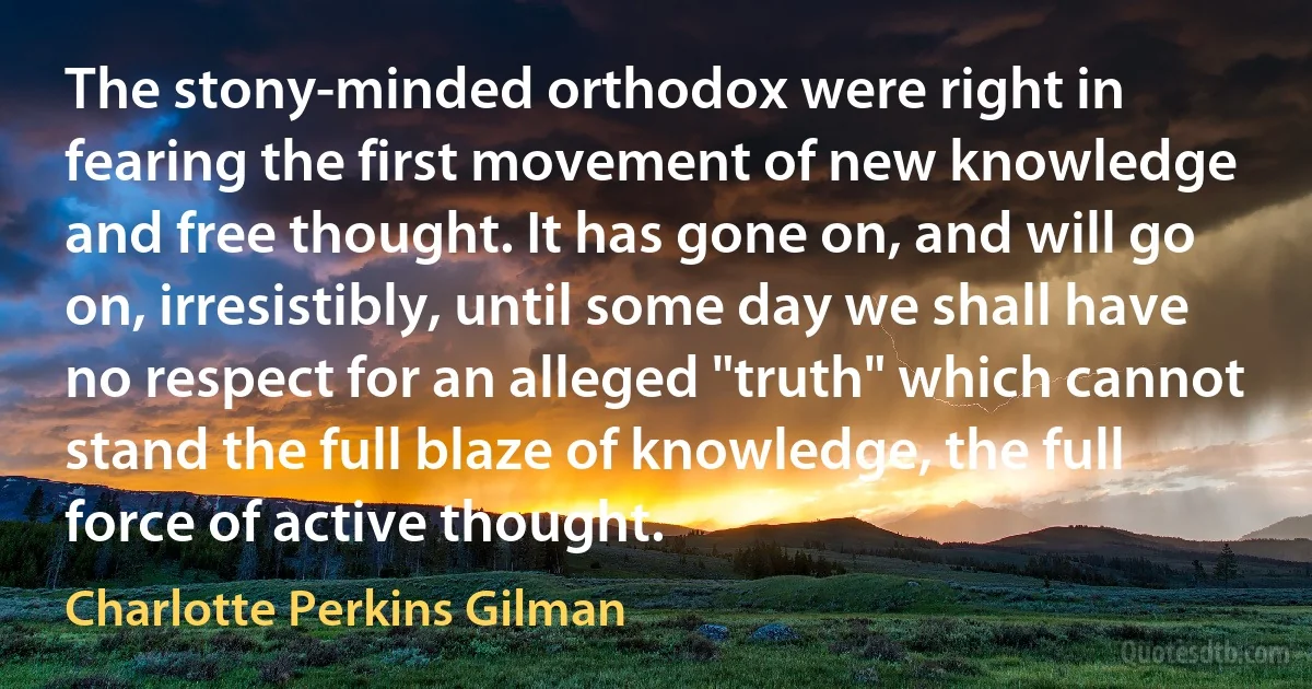 The stony-minded orthodox were right in fearing the first movement of new knowledge and free thought. It has gone on, and will go on, irresistibly, until some day we shall have no respect for an alleged "truth" which cannot stand the full blaze of knowledge, the full force of active thought. (Charlotte Perkins Gilman)